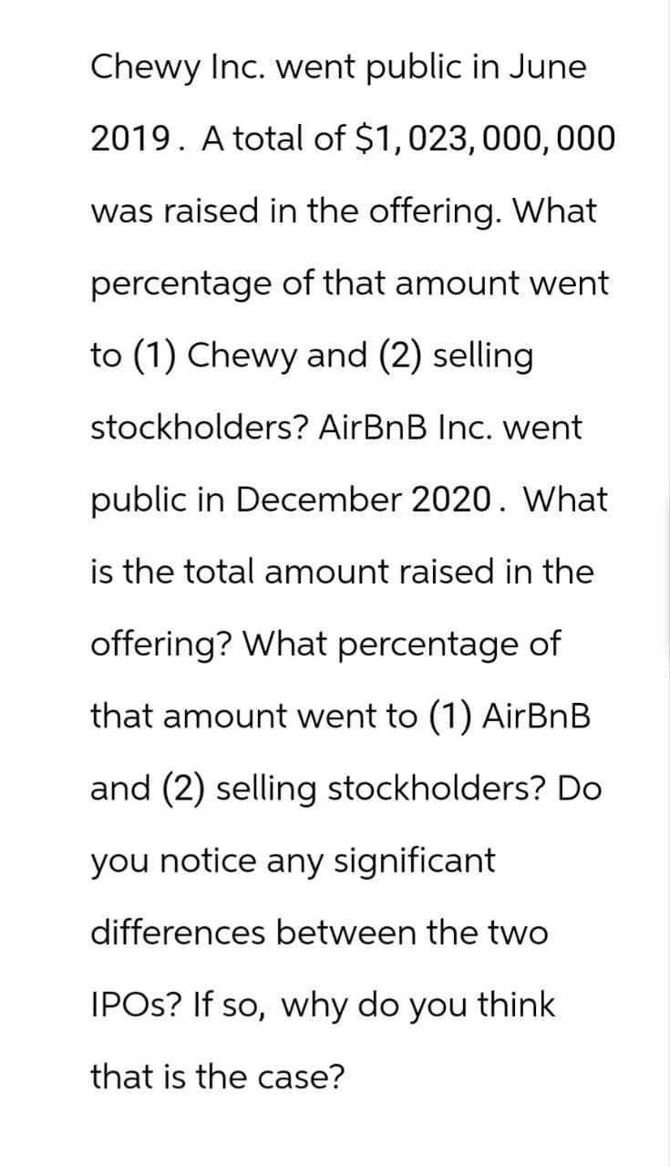Chewy Inc. went public in June
2019. A total of $1,023, 000, 000
was raised in the offering. What
percentage of that amount went.
to (1) Chewy and (2) selling.
stockholders? AirBnB Inc. went
public in December 2020. What
is the total amount raised in the
offering? What percentage of
that amount went to (1) AirBnB
and (2) selling stockholders? Do
you notice any significant
differences between the two
IPOs? If so, why do you think
that is the case?