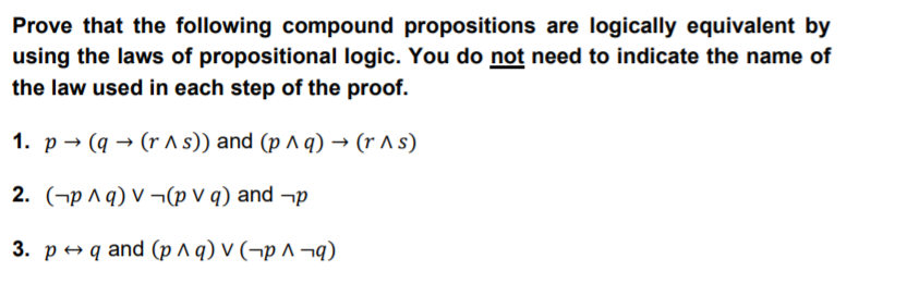 Prove that the following compound propositions are logically equivalent by
using the laws of propositional logic. You do not need to indicate the name of
the law used in each step of the proof.
1. p → (q → (r A s)) and (p ^ q) → (r A s)
2. (¬p ^ q) V ¬(p V q) and ¬p
3. p+ q and (p ^ q) v (¬p ^ ¬q)
