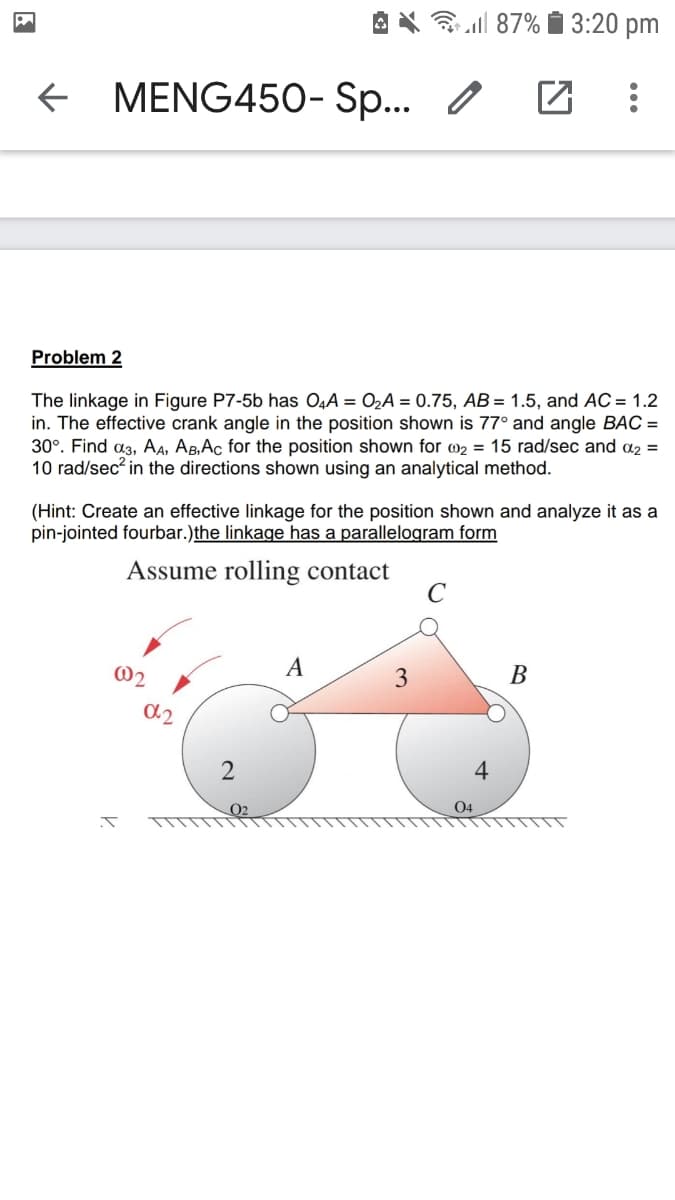 3 all 87% i 3:20 pm
+ MENG450- Sp... /
Problem 2
The linkage in Figure P7-5b has O4A = O2A = 0.75, AB= 1.5, and AC = 1.2
in. The effective crank angle in the position shown is 77° and angle BAC =
30°. Find a3, AA, AB,Ac for the position shown for w2 = 15 rad/sec and a2 =
10 rad/sec? in the directions shown using an analytical method.
(Hint: Create an effective linkage for the position shown and analyze it as a
pin-jointed fourbar.)the linkage has a parallelogram form
Assume rolling contact
C
@2
A
3
В
a2
2
4
O2
04

