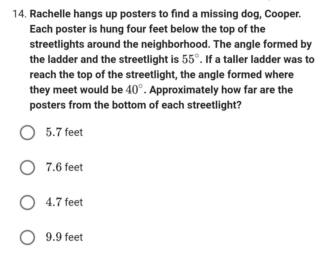 14. Rachelle hangs up posters to find a missing dog, Cooper.
Each poster is hung four feet below the top of the
streetlights around the neighborhood. The angle formed by
the ladder and the streetlight is 55°. If a taller ladder was to
reach the top of the streetlight, the angle formed where
they meet would be 40°. Approximately how far are the
posters from the bottom of each streetlight?
O 5.7 feet
7.6 feet
4.7 feet
9.9 feet