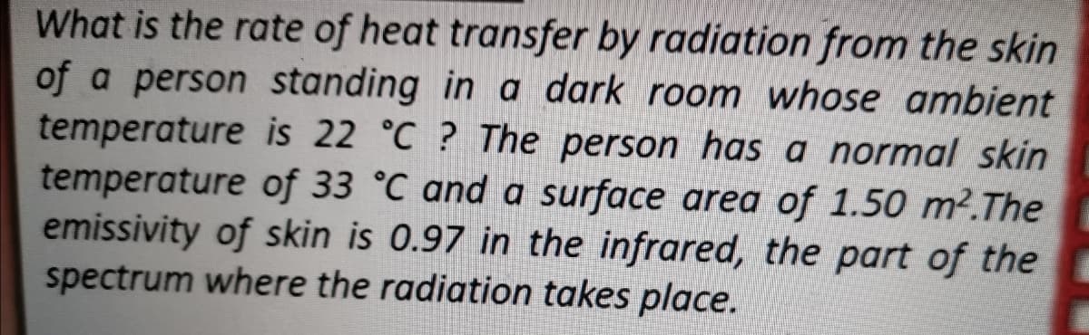 What is the rate of heat transfer by radiation from the skin
of a person standing in a dark room whose ambient
temperature is 22 °C ? The person has a normal skin
temperature of 33 °C and a surface area of 1.50 m².The
emissivity of skin is 0.97 in the infrared, the part of the
spectrum where the radiation takes place.
