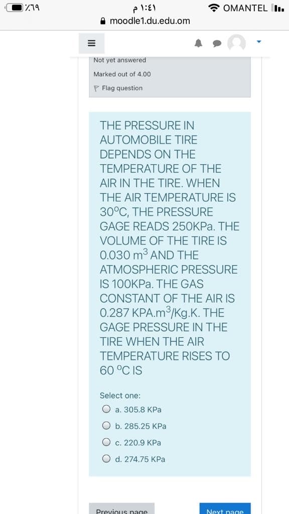 * OMANTEL I.
A moodle1.du.edu.om
Not yet answered
Marked out of 4.00
P Flag question
THE PRESSURE IN
AUTOMOBILE TIRE
DEPENDS ON THE
TEMPERATURE OF THE
AIR IN THE TIRE. WHEN
THE AIR TEMPERATURE IS
30°C, THE PRESSURE
GAGE READS 250KPA. THE
VOLUME OF THE TIRE IS
0.030 m3 AND THE
ATMOSPHERIC PRESSURE
IS 100KPA. THE GAS
CONSTANT OF THE AIR IS
0.287 KPA.m3/Kg.K. THE
GAGE PRESSURE IN THE
TIRE WHEN THE AIR
TEMPERATURE RISES TO
60 °C IS
Select one:
O a. 305.8 KPa
O b. 285.25 KPa
O c. 220.9 KPa
O d. 274.75 KPa
Previous page
Next page
