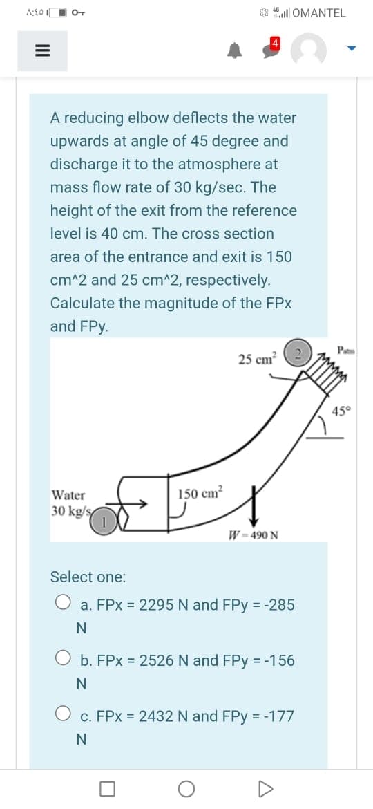 A:£O II OT
$ 45 ll OMANTEL
A reducing elbow deflects the water
upwards at angle of 45 degree and
discharge it to the atmosphere at
mass flow rate of 30 kg/sec. The
height of the exit from the reference
level is 40 cm. The cross section
area of the entrance and exit is 150
cm^2 and 25 cm^2, respectively.
Calculate the magnitude of the FPx
and FPy.
25 cm?
45°
Water
150 cm?
30 kg/s
W = 490 N
Select one:
O a. FPx =2295
FPy = -285
an
b. FPx = 2526 N and FPy = -156
c. FPx = 2432 N and FPy = -177
N
II
