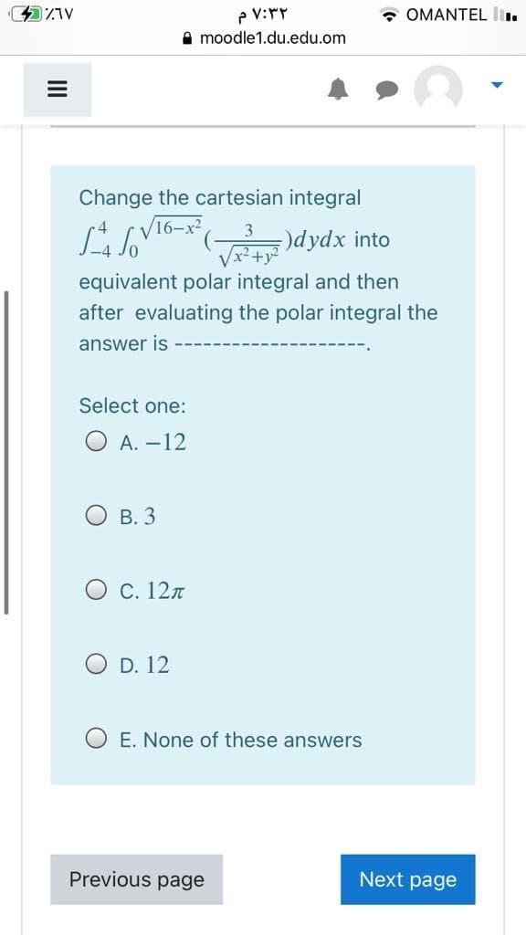 P V:rY
A moodle1.du.edu.om
• OMANTEL I
Change the cartesian integral
16-x2
dydx into
Vx?+y?
equivalent polar integral and then
after evaluating the polar integral the
answer is
Select one:
O A. –12
В. 3
О с. 12л
O D. 12
O E. None of these answers
Previous page
Next page
