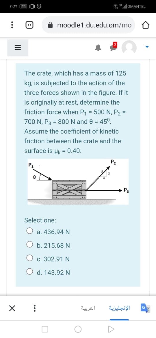 11:Y
a 36.ll OMANTEL
moodle1.du.edu.om/mo
The crate, which has a mass of 125
kg, is subjected to the action of the
three forces shown in the figure. If it
is originally at rest, determine the
friction force when P1 = 500 N, P2 =
700 N, P3 = 800 N and 0 = 45°.
Assume the coefficient of kinetic
friction between the crate and the
surface is Hk = 0.40.
P2
P1
→ P3
Select one:
a. 436.94 N
b. 215.68 N
c. 302.91 N
O d. 143.92N
العربية
الإنجليزية
II
