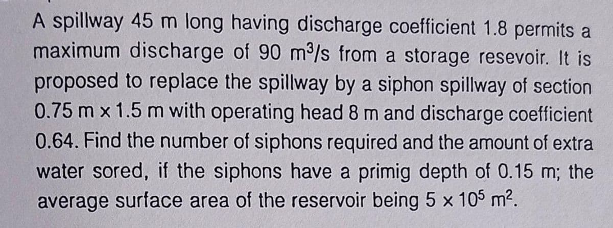 A spillway 45 m long having discharge coefficient 1.8 permits a
maximum discharge of 90 m³/s from a storage resevoir. It is
proposed to replace the spillway by a siphon spillway of section
0.75 m x 1.5 m with operating head 8 m and discharge coefficient
0.64. Find the number of siphons required and the amount of extra
water sored, if the siphons have a primig depth of 0.15 m; the
average surface area of the reservoir being 5 x 105 m².
