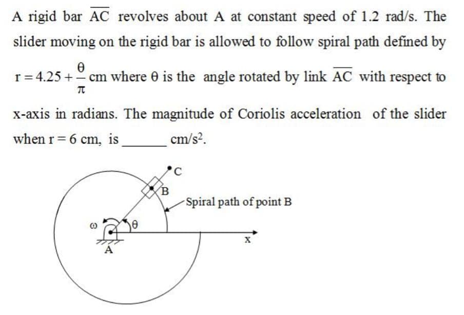 A rigid bar AC revolves about A at constant speed of 1.2 rad/s. The
slider moving on the rigid bar is allowed to follow spiral path defined by
Ө
r = 4.25 + - cm where 0 is the angle rotated by link AC with respect to
π
x-axis in radians. The magnitude of Coriolis acceleration of the slider
when r = 6 cm, is
cm/s².
A
Ө
C
Spiral path of point B
X