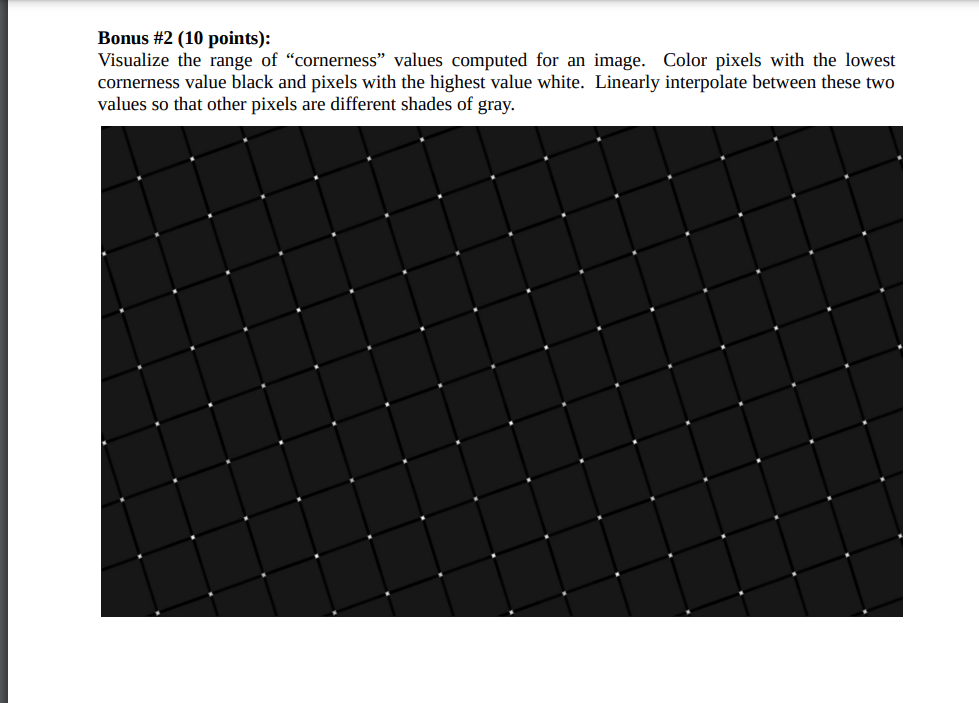 Bonus #2 (10 points):
Visualize the range of "cornerness" values computed for an image. Color pixels with the lowest
cornerness value black and pixels with the highest value white. Linearly interpolate between these two
values so that other pixels are different shades of gray.