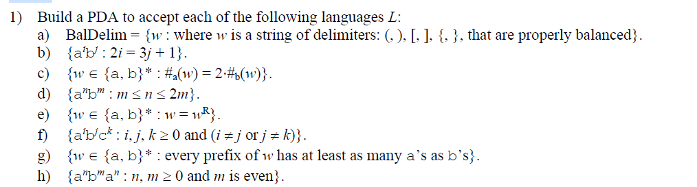 1) Build a PDA to accept each of the following languages L:
a)
BalDelim = {w where w is a string of delimiters: (, ), [, ], {, }, that are properly balanced}.
b) {ab2i3j + 1}.
c) {w = {a, b}* : #a(w) = 2•#b(w)}.
d) {a"b" m≤n≤2m}.
e)
{w = {a, b}* w = w²}.
f) {abci,j, k ≥ 0 and (i #j orj #k)}.
g) {we {a, b}* : every prefix of w has at least as many a's as b's}.
h) {aba" n, m ≥ 0 and m is even}.