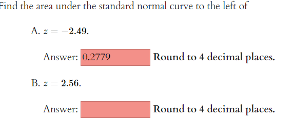 Find the area under the standard normal curve to the left of
A. z = -2.49.
Answer: 0.2779
B. z = 2.56.
Answer:
Round to 4 decimal places.
Round to 4 decimal places.