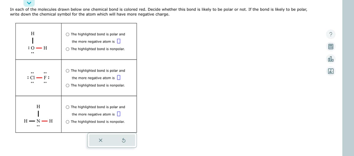 In each of the molecules drawn below one chemical bond is colored red. Decide whether this bond is likely to be polar or not. If the bond is likely to be polar,
write down the chemical symbol for the atom which will have more negative charge.
H
I
:0 H
-F:
H
H-N-H
O The highlighted bond is polar and
the more negative atom is
O The highlighted bond is nonpolar.
O The highlighted bond is polar and
the more negative atom is
O The highlighted bond is nonpolar.
O The highlighted bond is polar and
the more negative atom is
O The highlighted bond is nonpolar.
X
?
E
olo
Ar