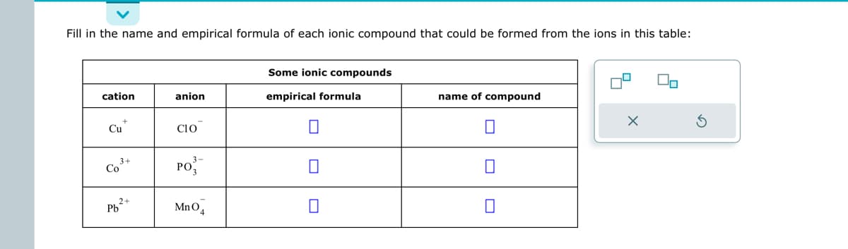 Fill in the name and empirical formula of each ionic compound that could be formed from the ions in this table:
cation
Cu
Co
3+
2+
Pb
anion
CIO
PO
MnO4
Some ionic compounds
empirical formula
0
0
0
name of compound
0
☐
0
x