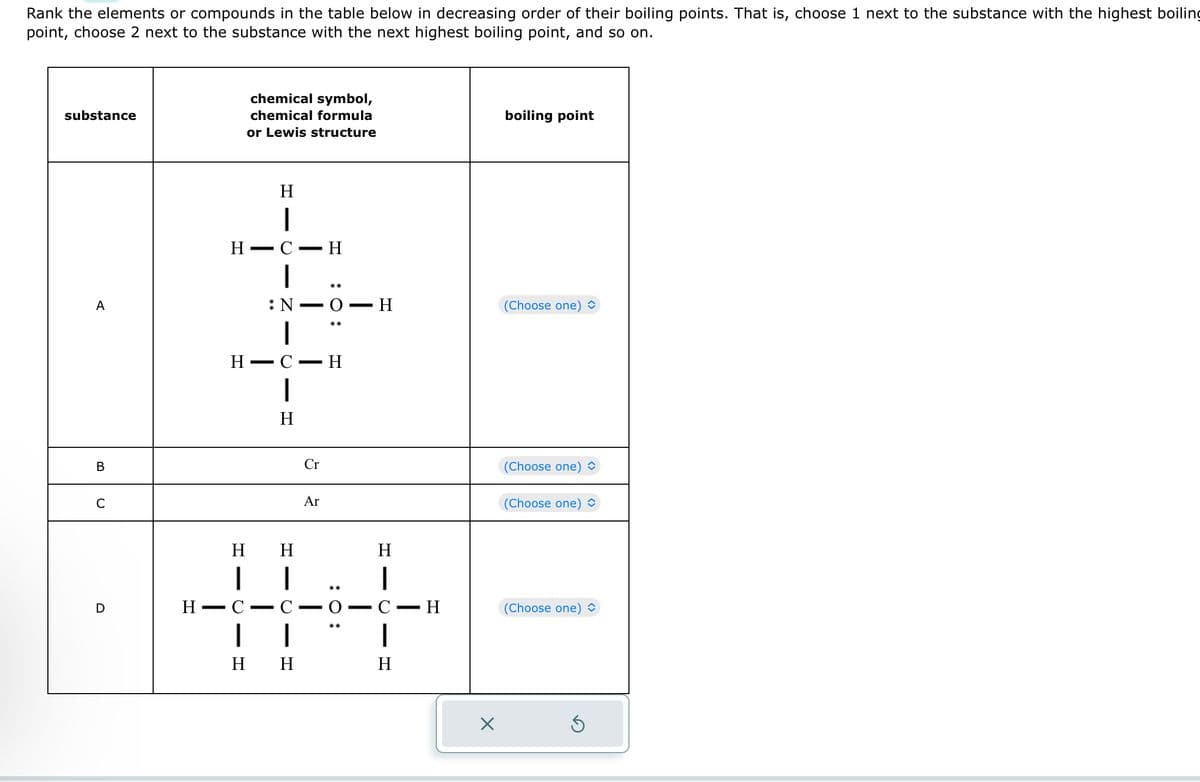 Rank the elements or compounds in the table below in decreasing order of their boiling points. That is, choose 1 next to the substance with the highest boiling
point, choose 2 next to the substance with the next highest boiling point, and so on.
substance
A
B
C
D
H
chemical symbol,
chemical formula
or Lewis structure
H
|
HC H
|
N
H-
HIC
- C
C
-
H
Η H
HIC
C
I |
H H
—
—
- H
Cr
O-H
Ar
:O:
O
HIC -
H
C
H
- H
-
X
boiling point
(Choose one) ◊
(Choose one)
(Choose one)
(Choose one) ✪
S