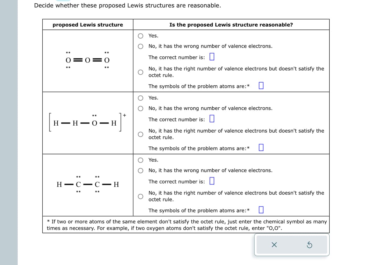 Decide whether these proposed Lewis structures are reasonable.
proposed Lewis structure
0=
--H
H-H-O-H
H-C-C-H
Is the proposed Lewis structure reasonable?
Yes.
No, it has the wrong number of valence electrons.
The correct number is:
No, it has the right number of valence electrons but doesn't satisfy the
octet rule.
The symbols of the problem atoms are:*
Yes.
No, it has the wrong number of valence electrons.
The correct number is:
No, it has the right number of valence electrons but doesn't satisfy the
octet rule.
The symbols of the problem atoms are:*
Yes.
No, it has the wrong number of valence electrons.
The correct number is:
No, it has the right number of valence electrons but doesn't satisfy the
octet rule.
The symbols of the problem atoms are:* 0
* If two or more atoms of the same element don't satisfy the octet rule, just enter the chemical symbol as many
times as necessary. For example, if two oxygen atoms don't satisfy the octet rule, enter "O,0".
X