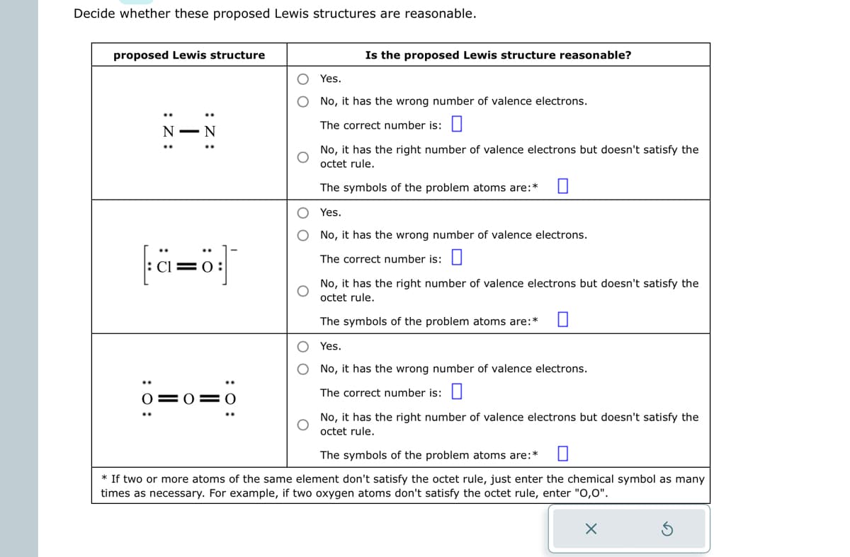 Decide whether these proposed Lewis structures are reasonable.
proposed Lewis structure
:Z:
I
:Z:
c=0
0 0 0
Is the proposed Lewis structure reasonable?
O Yes.
O
No, it has the wrong number of valence electrons.
The correct number is:
O
O
No, it has the right number of valence electrons but doesn't satisfy the
octet rule.
The symbols of the problem atoms are:* ■
Yes.
No, it has the wrong number of valence electrons.
The correct number is:
No, it has the right number of valence electrons but doesn't satisfy the
octet rule.
The symbols of the problem atoms are:*
O Yes.
O
No, it has the wrong number of valence electrons.
The correct number is:
No, it has the right number of valence electrons but doesn't satisfy the
octet rule.
The symbols of the problem atoms are:*
* If two or more atoms of the same element don't satisfy the octet rule, just enter the chemical symbol as many
times as necessary. For example, if two oxygen atoms don't satisfy the octet rule, enter "0,0".
X
3