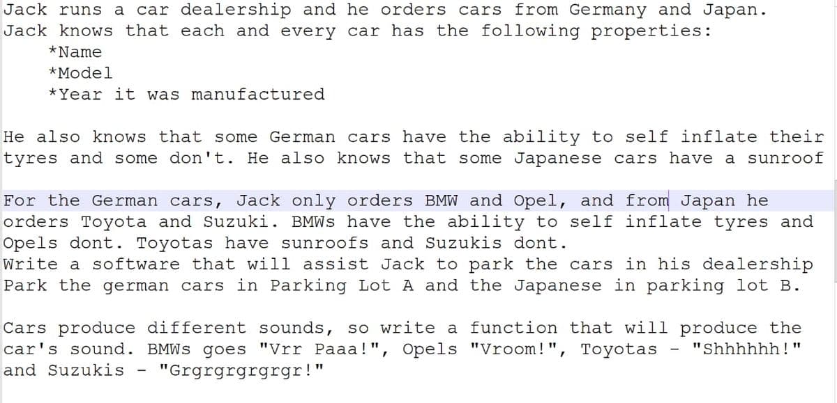 Jack runs a
car dealership and he orders cars from Germany and Japan.
Jack knows that each and every car has the following properties:
*Name
*Model
*Year it was manufactured
He also knows that some German cars have the ability to self inflate their
tyres and some don't. He also knows that some Japanese cars have a sunroof
For the German cars, Jack only orders BMW and Opel, and from Japan he
orders Toyota and Suzuki. BMWS have the ability to self inflate tyres and
Opels dont. Toyotas have sunroofs and Suzukis dont.
Write a software that will assist Jack to park the cars in his dealership
Park the german cars in Parking Lot A and the Japanese in parking lot B.
Cars produce different sounds, so write a function that will produce the
car's sound. BMWS goes "Vrr Paaa!", Opels "Vroom!", Toyotas
"Shhhhhh!"
and Suzukis
"Grgrgrgrgrgr!"
