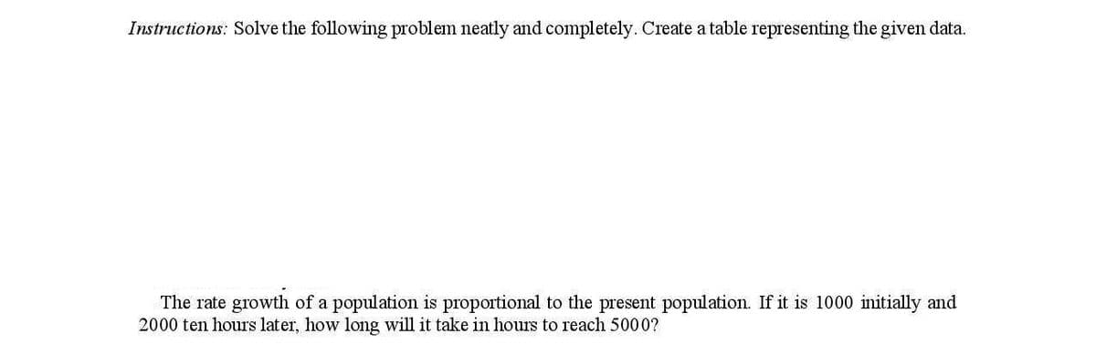 Instructions: Solve the following problem neatly and completely. Create a table representing the given data.
The rate growth of a population is proportional to the present population. If it is 1000 initially and
2000 ten hours later, how long will it take in hours to reach 5000?
