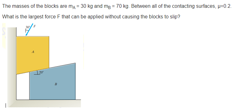 The masses of the blocks are ma = 30 kg and mg = 70 kg. Between all of the contacting surfaces, µ=0.2.
What is the largest force F that can be applied without causing the blocks to slip?
A
20
B
