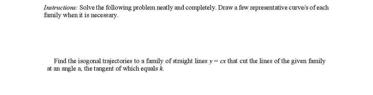 Instructions: Solve the following problem neatly and completely. Draw a few representative curve/s of each
family when it is necessary.
Find the isogonal trajectories to a family of straight lines y= cx that cut the lines of the given family
at an angle a, the tangent of which equals k.
