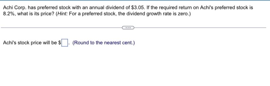 Achi Corp. has preferred stock with an annual dividend of $3.05. If the required return on Achi's preferred stock is
8.2%, what is its price? (Hint: For a preferred stock, the dividend growth rate is zero.)
Achi's stock price will be $ (Round to the nearest cent.)
