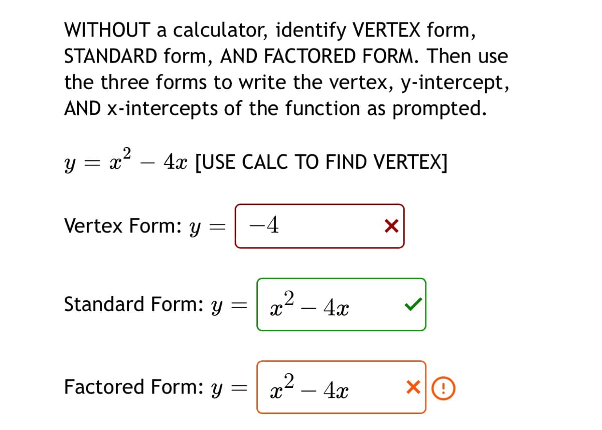 WITHOUT a calculator, identify VERTEX form,
STANDARD form, AND FACTORED FORM. Then use
the three forms to write the vertex, y-intercept,
AND x-intercepts of the function as prompted.
.2
4x [USE CALC TO FIND VERTEX]
Vertex Form: y
-4
Standard Form: y
4x
-
Factored Form: y
a² –
4x
-
