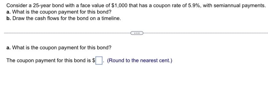 Consider a 25-year bond with a face value of $1,000 that has a coupon rate of 5.9%, with semiannual payments.
a. What is the coupon payment for this bond?
b. Draw the cash flows for the bond on a timeline.
a. What is the coupon payment for this bond?
The coupon payment for this bond is $
(Round to the nearest cent.)