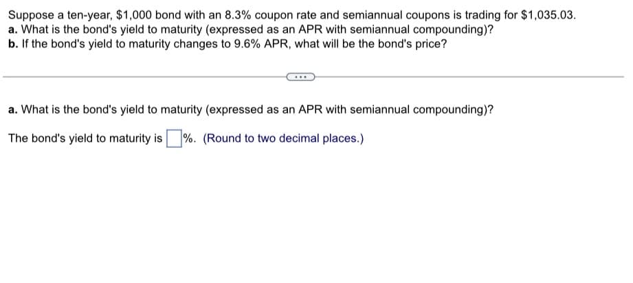 Suppose a ten-year, $1,000 bond with an 8.3% coupon rate and semiannual coupons is trading for $1,035.03.
a. What is the bond's yield to maturity (expressed as an APR with semiannual compounding)?
b. If the bond's yield to maturity changes to 9.6% APR, what will be the bond's price?
a. What is the bond's yield to maturity (expressed as an APR with semiannual compounding)?
The bond's yield to maturity is ☐ %. (Round to two decimal places.)