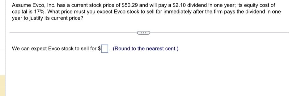 Assume Evco, Inc. has a current stock price of $50.29 and will pay a $2.10 dividend in one year; its equity cost of
capital is 17%. What price must you expect Evco stock to sell for immediately after the firm pays the dividend in one
year to justify its current price?
We can expect Evco stock to sell for $
(Round to the nearest cent.)