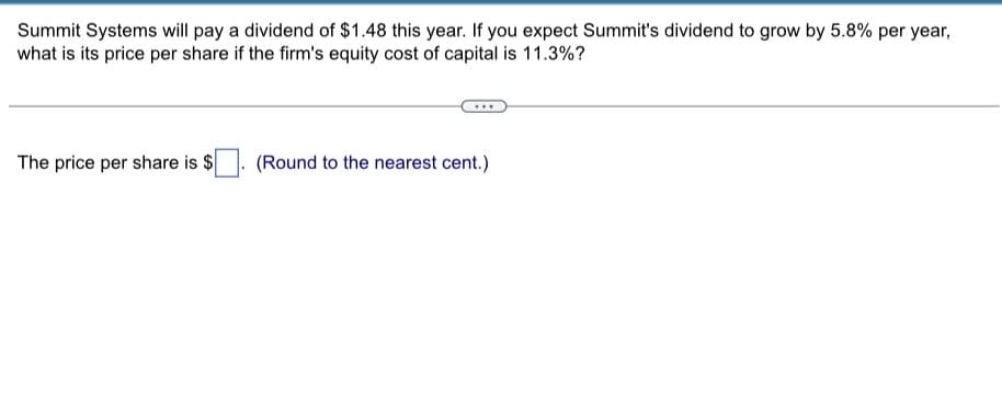 Summit Systems will pay a dividend of $1.48 this year. If you expect Summit's dividend to grow by 5.8% per year,
what is its price per share if the firm's equity cost of capital is 11.3%?
The price per share is $
(Round to the nearest cent.)