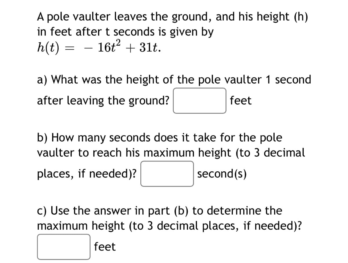 A pole vaulter leaves the ground, and his height (h)
in feet after t seconds is given by
h(t)
16t2 + 31t.
-
a) What was the height of the pole vaulter 1 second
after leaving the ground?
feet
b) How many seconds does it take for the pole
vaulter to reach his maximum height (to 3 decimal
places, if needed)?
second (s)
c) Use the answer in part (b) to determine the
maximum height (to 3 decimal places, if needed)?
feet
