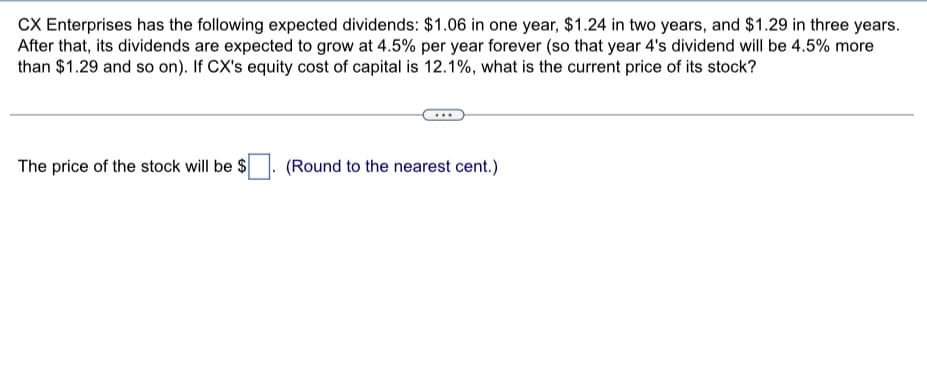 CX Enterprises has the following expected dividends: $1.06 in one year, $1.24 in two years, and $1.29 in three years.
After that, its dividends are expected to grow at 4.5% per year forever (so that year 4's dividend will be 4.5% more
than $1.29 and so on). If CX's equity cost of capital is 12.1%, what is the current price of its stock?
The price of the stock will be $
(Round to the nearest cent.)