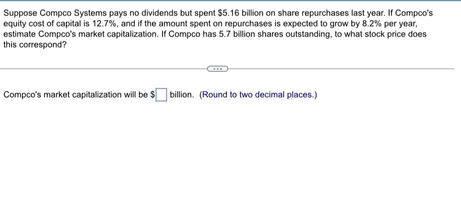 Suppose Compco Systems pays no dividends but spent $5.16 billion on share repurchases last year. If Compco's
equity cost of capital is 12.7%, and if the amount spent on repurchases is expected to grow by 8.2% per year,
estimate Compco's market capitalization. If Compco has 5.7 billion shares outstanding, to what stock price does
this correspond?
Compco's market capitalization will be $ billion. (Round to two decimal places.)