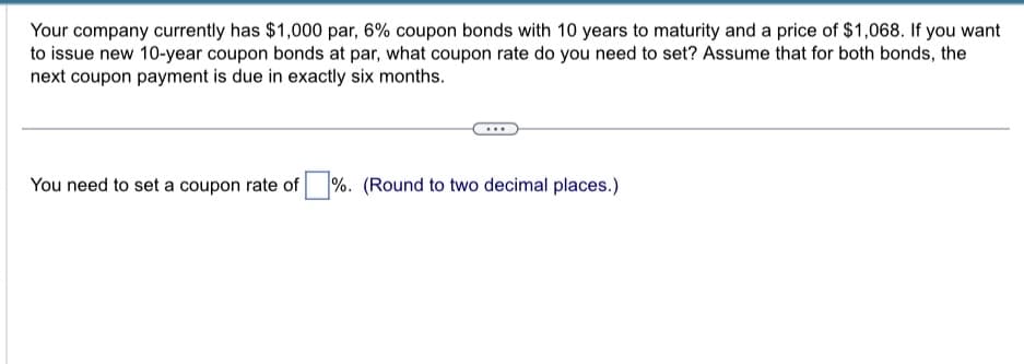 Your company currently has $1,000 par, 6% coupon bonds with 10 years to maturity and a price of $1,068. If you want
to issue new 10-year coupon bonds at par, what coupon rate do you need to set? Assume that for both bonds, the
next coupon payment is due in exactly six months.
You need to set a coupon rate of %. (Round to two decimal places.)