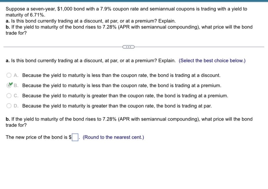 Suppose a seven-year, $1,000 bond with a 7.9% coupon rate and semiannual coupons is trading with a yield to
maturity of 6.71%.
a. Is this bond currently trading at a discount, at par, or at a premium? Explain.
b. If the yield to maturity of the bond rises to 7.28% (APR with semiannual compounding), what price will the bond
trade for?
a. Is this bond currently trading at a discount, at par, or at a premium? Explain. (Select the best choice below.)
A. Because the yield to maturity is less than the coupon rate, the bond is trading at a discount.
B. Because the yield to maturity is less than the coupon rate, the bond is trading at a premium.
C. Because the yield to maturity is greater than the coupon rate, the bond is trading at a premium.
D. Because the yield to maturity is greater than the coupon rate, the bond is trading at par.
b. If the yield to maturity of the bond rises to 7.28% (APR with semiannual compounding), what price will the bond
trade for?
The new price of the bond is $
(Round to the nearest cent.)