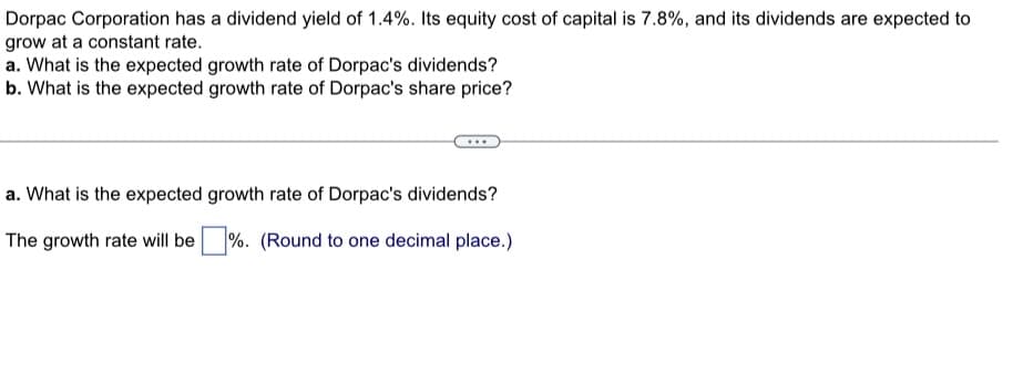 Dorpac Corporation has a dividend yield of 1.4%. Its equity cost of capital is 7.8%, and its dividends are expected to
grow at a constant rate.
a. What is the expected growth rate of Dorpac's dividends?
b. What is the expected growth rate of Dorpac's share price?
a. What is the expected growth rate of Dorpac's dividends?
The growth rate will be
%. (Round to one decimal place.)