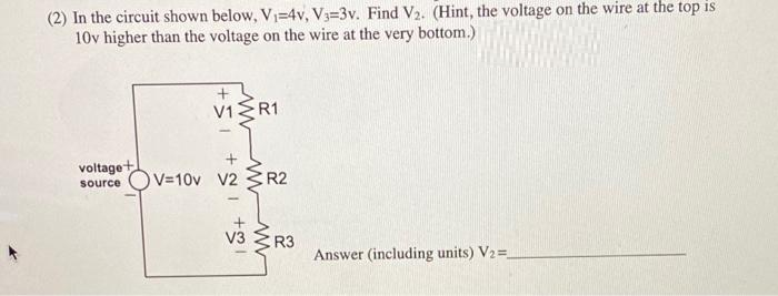 (2) In the circuit shown below, V₁-4v, V3-3v. Find V₂. (Hint, the voltage on the wire at the top is
10v higher than the voltage on the wire at the very bottom.)
V1
R1
voltage+
source V=10v V2 R2
V3 R3
Answer (including units) V2 =_