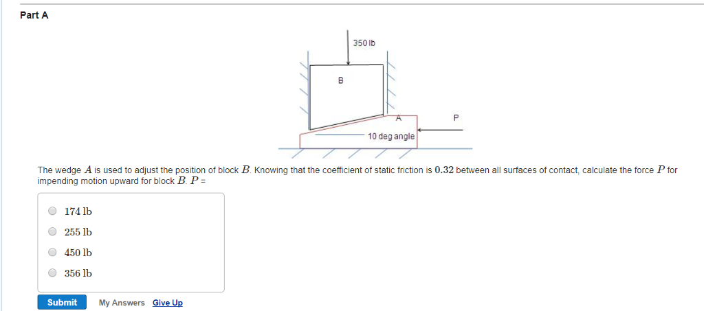 Part A
174 lb
255 lb
450 lb
356 lb
Submit
B
My Answers Give Up
350 lb
The wedge A is used to adjust the position of block B. Knowing that the coefficient of static friction is 0.32 between all surfaces of contact, calculate the force P for
impending motion upward for block B. P =
10 deg angle
P