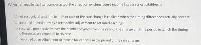 When a change in the tax rate is enacted, the effect on existing future income tax assets or liabilities is
O not recognized until the benefit or cost of the rate change is realized when the timing differences actually reverse.
O recorded immediately as a retroactive adjustment to retained earnings.
O recorded prospectively over the number of years from the year of the change until the period in which the timing
differences are expected to reverse.
O recorded as an adjustment to income tax expense in the period of the rate change.