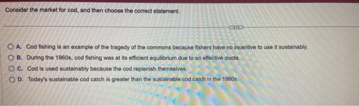 Consider the market for cod, and then choose the correct statement.
O A. Cod fishing is an example of the tragedy of the commons because fishers have no incentive to use it sustainably.
OB. During the 1960s, cod fishing was at its efficient equilibrium due to an effective quota.
OC. Cod is used sustainably because the cod replenish themselves.
OD. Today's sustainable cod catch is greater than the sustainable cod catch in the 1960s.