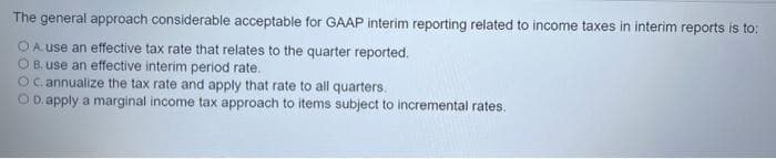 The general approach considerable acceptable for GAAP interim reporting related to income taxes in interim reports is to:
A use an effective tax rate that relates to the quarter reported.
O B. use an effective interim period rate.
OC. annualize the tax rate and apply that rate to all quarters.
OD.apply a marginal income tax approach to items subject to incremental rates.
