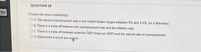 #
QUESTION 58
Choose the corect statment(s).
OA. The natural unemployment rate in the United States ranges between 5% and 5.5%. (or a little less).
B. There is a trade-off between the unemployment rate and the inflation rate.
OC. There is a trade-off between potential GDP (long-run GDP) and the natural rate of unemployment.
OD. Statements A and B are correct.