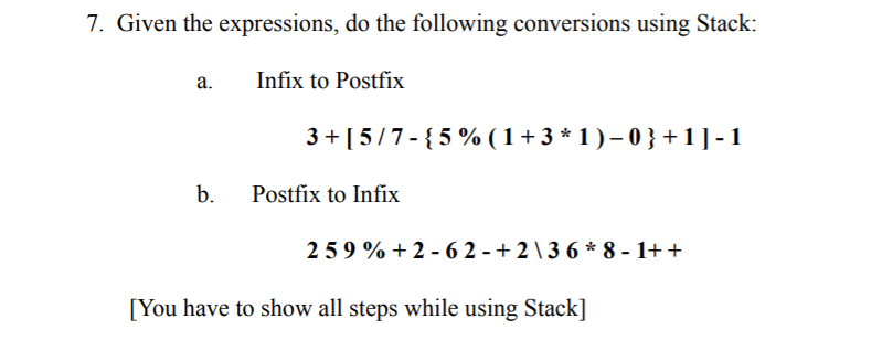 7. Given the expressions, do the following conversions using Stack:
Infix to Postfix
a.
3 + [ 5/7- {5 % ( 1+3 * 1 ) – 0 } + 1 ] - 1
b.
Postfix to Infix
259 % + 2 - 6 2 - + 2 \ 3 6 * 8 - 1+ +
[You have to show all steps while using Stack]
