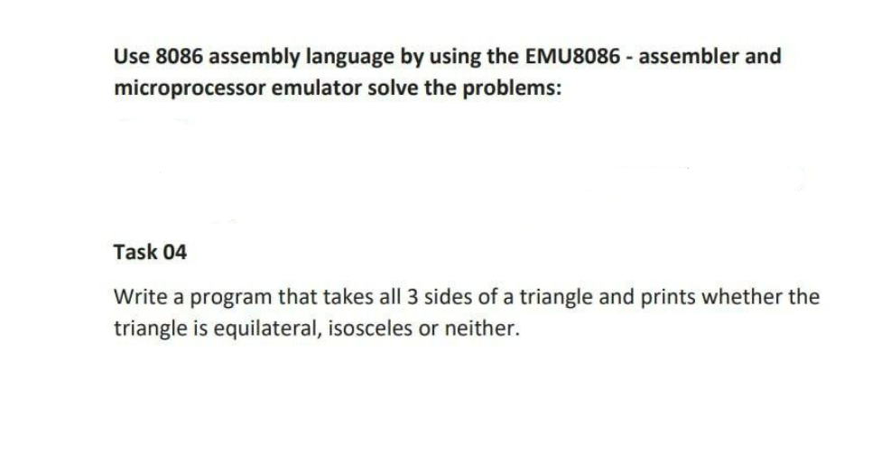 Use 8086 assembly language by using the EMU8086 - assembler and
microprocessor emulator solve the problems:
Task 04
Write a program that takes all 3 sides of a triangle and prints whether the
triangle is equilateral, isosceles or neither.
