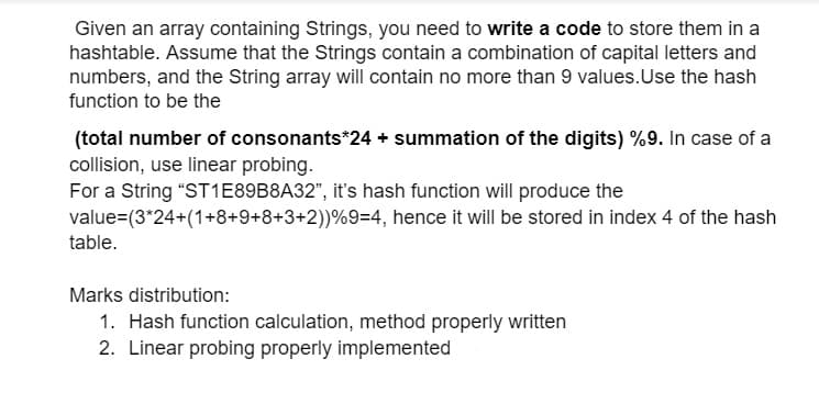 Given an array containing Strings, you need to write a code to store them in a
hashtable. Assume that the Strings contain a combination of capital letters and
numbers, and the String array will contain no more than 9 values.Use the hash
function to be the
(total number of consonants*24 + summation of the digits) %9. In case of a
collision, use linear probing.
For a String "ST1E89B8A32", it's hash function will produce the
value=(3*24+(1+8+9+8+3+2))%9=4, hence it will be stored in index 4 of the hash
table.
Marks distribution:
1. Hash function calculation, method properly written
2. Linear probing properly implemented
