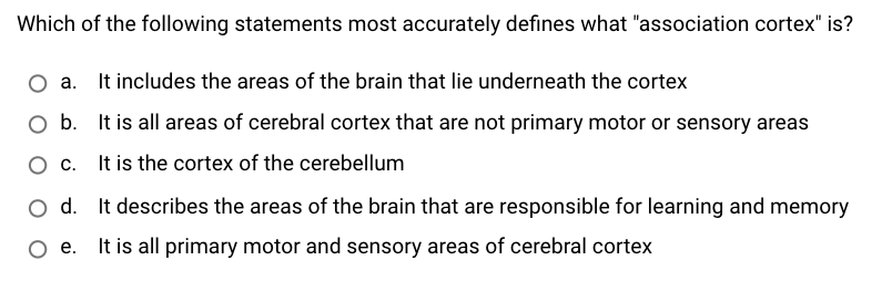 Which of the following statements most accurately defines what "association cortex" is?
O a. It includes the areas of the brain that lie underneath the cortex
O b. It is all areas of cerebral cortex that are not primary motor or sensory areas
It is the cortex of the cerebellum
Ос.
d.
It describes the areas of the brain that are responsible for learning and memory
Ое.
It is all primary motor and sensory areas of cerebral cortex
