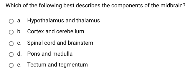 Which of the following best describes the components of the midbrain?
O a. Hypothalamus and thalamus
O b. Cortex and cerebellum
O c. Spinal cord and brainstem
O d. Pons and medulla
O e. Tectum and tegmentum
