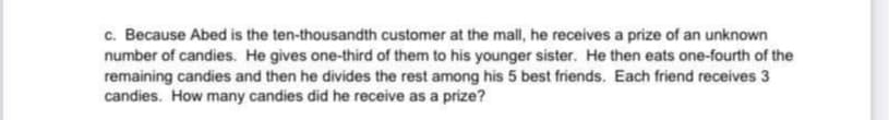 c. Because Abed is the ten-thousandth customer at the mall, he receives a prize of an unknown
number of candies. He gives one-third of them to his younger sister. He then eats one-fourth of the
remaining candies and then he divides the rest among his 5 best friends. Each friend receives 3
candies. How many candies did he receive as a prize?
