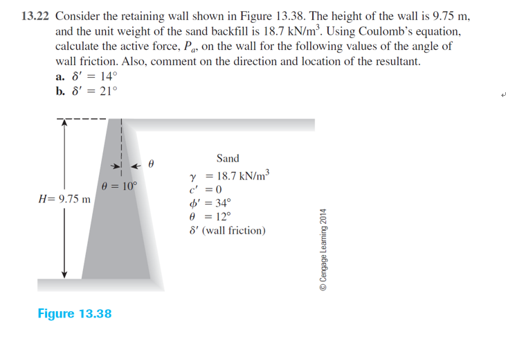 13.22 Consider the retaining wall shown in Figure 13.38. The height of the wall is 9.75 m,
and the unit weight of the sand backfill is 18.7 kN/m². Using Coulomb's equation,
calculate the active force, Pq. on the wall for the following values of the angle of
wall friction. Also, comment on the direction and location of the resultant.
a. 8' = 14°
b. 8' = 21°
+
Sand
y = 18.7 kN/m³
c' = 0
d' = 34°
e = 12°
8' (wall friction)
e = 10°
H= 9.75 m
Figure 13.38
© Cengage Learning 2014
