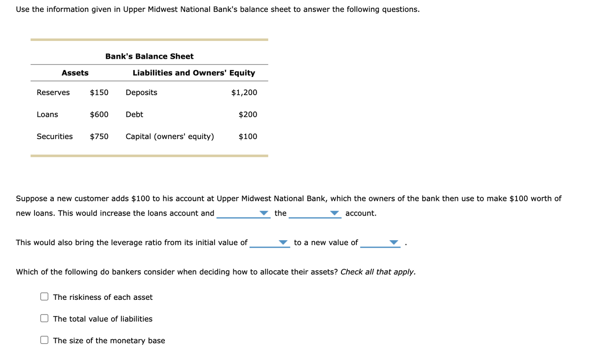 Use the information given in Upper Midwest National Bank's balance sheet to answer the following questions.
Assets
Reserves
Loans
Securities
Bank's Balance Sheet
$150
$600
Liabilities and Owners' Equity
$1,200
Deposits
Debt
$750 Capital (owners' equity)
Suppose a new customer adds $100 to his account at Upper Midwest National Bank, which the owners of the bank then use to make $100 worth of
new loans. This would increase the loans account and
the
account.
$200
This would also bring the leverage ratio from its initial value of
The riskiness of each asset
$100
The total value of liabilities
Which of the following do bankers consider when deciding how to allocate their assets? Check all that apply.
The size of the monetary base
to a new value of
