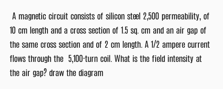 A magnetic circuit consists of silicon steel 2,500 permeability, of
10 cm length and a cross section of 1.5 sq. cm and an air gap of
the same cross section and of 2 cm length. A 1/2 ampere current
flows through the 5,100-turn coil. What is the field intensity at
the air gap? draw the diagram
